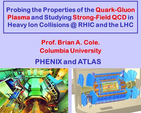 Probing the Properties of the Quark-Gluon Plasma and Studying Strong-Field QCD in Heavy Ion RHIC and the LHC Prof. Brian A. Cole. Columbia.