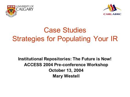 Case Studies Strategies for Populating Your IR Institutional Repositories: The Future is Now! ACCESS 2004 Pre-conference Workshop October 13, 2004 Mary.