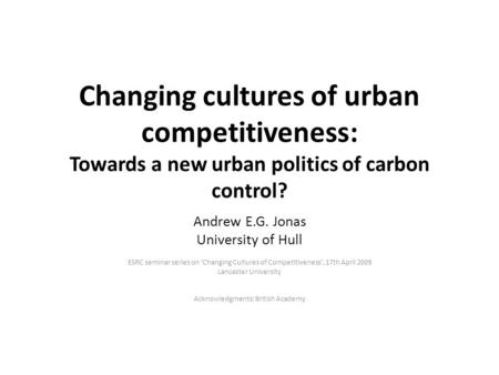 Changing cultures of urban competitiveness: Towards a new urban politics of carbon control? Andrew E.G. Jonas University of Hull ESRC seminar series on.