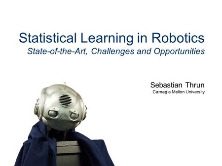 Sebastian Thrun Carnegie Mellon University Statistical Learning in Robotics State-of-the-Art, Challenges and Opportunities.