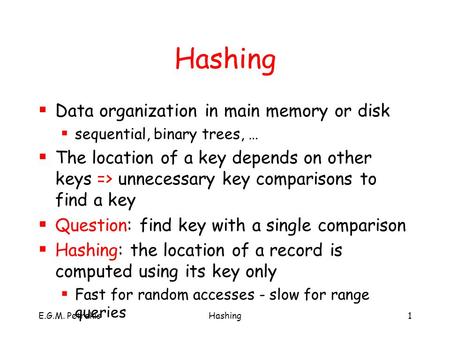 E.G.M. PetrakisHashing1  Data organization in main memory or disk  sequential, binary trees, …  The location of a key depends on other keys => unnecessary.