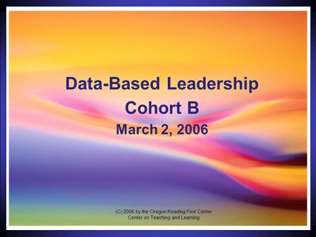 1 Data-Based Leadership Cohort B March 2, 2006 (C) 2006 by the Oregon Reading First Center Center on Teaching and Learning.