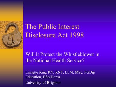 The Public Interest Disclosure Act 1998 Will It Protect the Whistleblower in the National Health Service? Linnette King RN, RNT, LLM, MSc, PGDip Education,