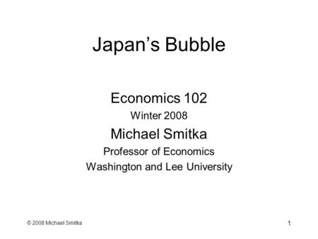 © 2008 Michael Smitka 1 Japan’s Bubble Economics 102 Winter 2008 Michael Smitka Professor of Economics Washington and Lee University.