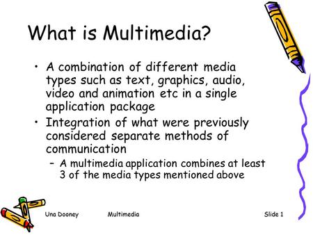 Una DooneyMultimediaSlide 1 What is Multimedia? A combination of different media types such as text, graphics, audio, video and animation etc in a single.