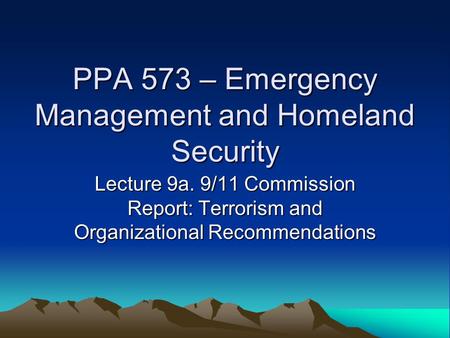 PPA 573 – Emergency Management and Homeland Security Lecture 9a. 9/11 Commission Report: Terrorism and Organizational Recommendations.