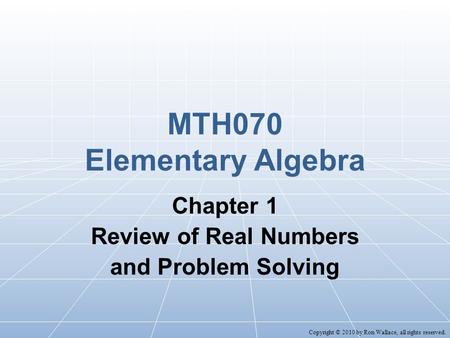 MTH070 Elementary Algebra Chapter 1 Review of Real Numbers and Problem Solving Copyright © 2010 by Ron Wallace, all rights reserved.