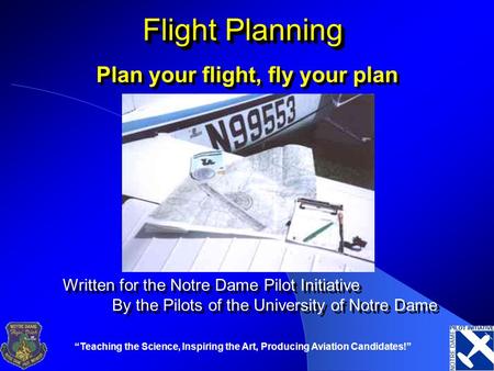 “Teaching the Science, Inspiring the Art, Producing Aviation Candidates!” Flight Planning Plan your flight, fly your plan Written for the Notre Dame Pilot.