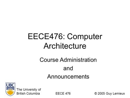 EECE476: Computer Architecture Course Administration and Announcements The University of British ColumbiaEECE 476© 2005 Guy Lemieux.