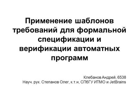 Применение шаблонов требований для формальной спецификации и верификации автоматных программ Клебанов Андрей, 6538 Науч. рук. Степанов Олег, к.т.н, СПбГУ.