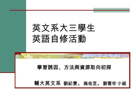 英文系大三學生 英語自修活動 學習誘因、方法與資源取向初探 輔大英文系 劉紀雯 、 施佑芝 、 劉雪珍 小組.