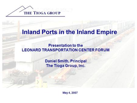 May 4, 2007 Inland Ports in the Inland Empire Presentation to the LEONARD TRANSPORTATION CENTER FORUM Daniel Smith, Principal The Tioga Group, Inc.