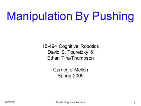 15-494 Cognitive Robotics 03/30/09 1 Manipulation By Pushing 15-494 Cognitive Robotics David S. Touretzky & Ethan Tira-Thompson Carnegie Mellon Spring.