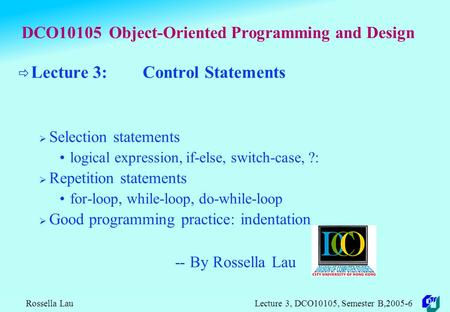 Rossella Lau Lecture 3, DCO10105, Semester B,2005-6 DCO10105 Object-Oriented Programming and Design  Lecture 3: Control Statements  Selection statements.