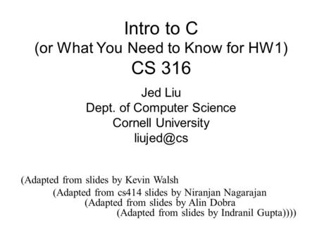 Intro to C (or What You Need to Know for HW1) CS 316 Jed Liu Dept. of Computer Science Cornell University (Adapted from slides by Kevin Walsh.