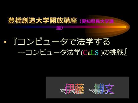 豊橋創造大学開放講座 （愛知県民大学講 座） 『コンピュータで法学する --- コンピュータ法学 (CaLS ) の挑戦 』