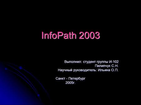 InfoPath 2003 Выполнил: студент группы И-102 Пилипчук С.Н. Научный руководитель: Ильина О.П. Санкт - Петербург 2005г.