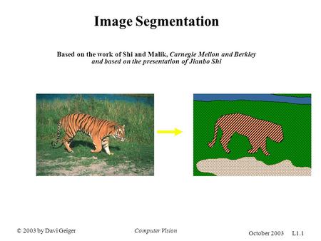 © 2003 by Davi GeigerComputer Vision October 2003 L1.1 Image Segmentation Based on the work of Shi and Malik, Carnegie Mellon and Berkley and based on.