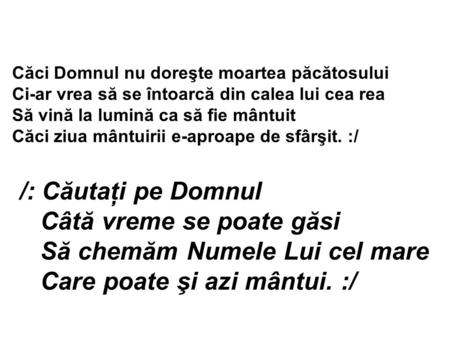 Căci Domnul nu doreşte moartea păcătosului Ci-ar vrea să se întoarcă din calea lui cea rea Să vină la lumină ca să fie mântuit Căci ziua mântuirii e-aproape.