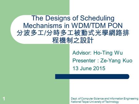 1 The Designs of Scheduling Mechanisms in WDM/TDM PON 分波多工 / 分時多工被動式光學網路排 程機制之設計 Advisor: Ho-Ting Wu Presenter : Ze-Yang Kuo 13 June 2015 Dept. of Computer.