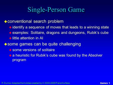 P. Dunne Adapted from slides created by © 2000-2005 Franz Kurfess Games 1 Single-Person Game  conventional search problem  identify a sequence of moves.