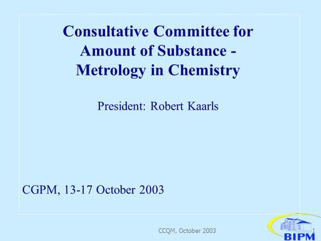 CCQM, October 20031 Consultative Committee for Amount of Substance - Metrology in Chemistry President: Robert Kaarls CGPM, 13-17 October 2003.