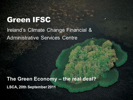 Green IFSC Ireland’s Climate Change Financial & Administrative Services Centre The Green Economy – the real deal? LSCA, 20th September 2011.