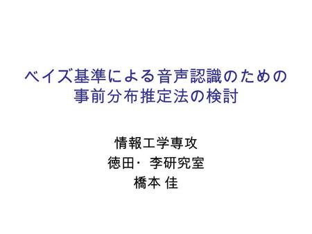 ベイズ基準による音声認識のための 事前分布推定法の検討 情報工学専攻 徳田・李研究室 橋本 佳. 2 背景  音声認識技術の普及  カーナビゲーションシステム  携帯電話 ⇒ さらなる認識性能の改善が必要  隠れマルコフモデルによる音声のモデル化  性能改善のためにはモデルの高精度化が必要.