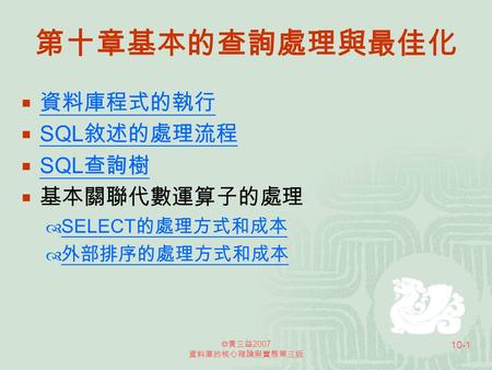  黃三益 2007 資料庫的核心理論與實務第三版 10-1 第十章基本的查詢處理與最佳化  資料庫程式的執行 資料庫程式的執行  SQL敘述的處理流程 SQL敘述的處理流程  SQL 查詢樹 SQL 查詢樹  基本關聯代數運算子的處理  SELECT 的處理方式和成本 SELECT 的處理方式和成本.