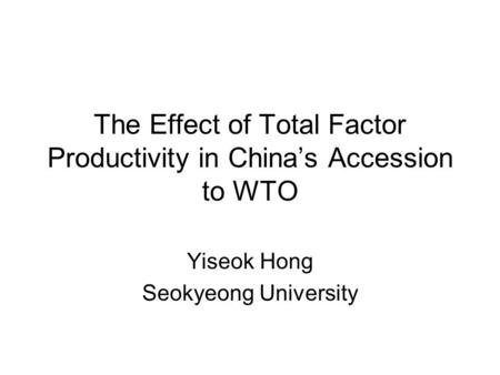 The Effect of Total Factor Productivity in China’s Accession to WTO Yiseok Hong Seokyeong University.