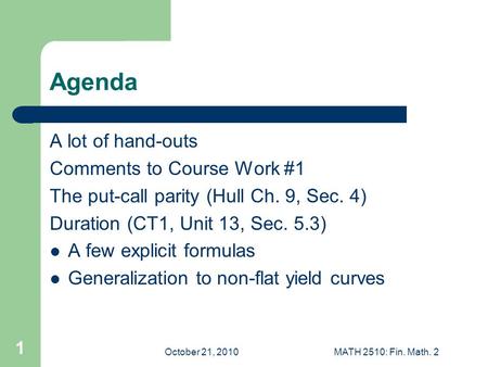 October 21, 2010MATH 2510: Fin. Math. 2 1 Agenda A lot of hand-outs Comments to Course Work #1 The put-call parity (Hull Ch. 9, Sec. 4) Duration (CT1,