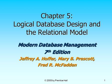 © 2005 by Prentice Hall 1 Chapter 5: Logical Database Design and the Relational Model Modern Database Management 7 th Edition Jeffrey A. Hoffer, Mary B.