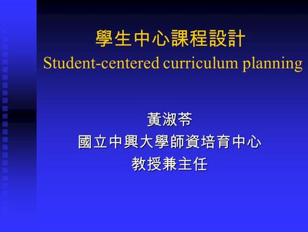 學生中心課程設計 Student-centered curriculum planning 黃淑苓國立中興大學師資培育中心教授兼主任.