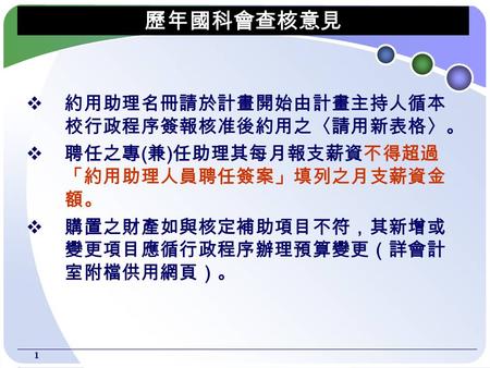 1 歷年國科會查核意見  約用助理名冊請於計畫開始由計畫主持人循本 校行政程序簽報核准後約用之〈請用新表格〉。  聘任之專 ( 兼 ) 任助理其每月報支薪資不得超過 「約用助理人員聘任簽案」填列之月支薪資金 額。  購置之財產如與核定補助項目不符，其新增或 變更項目應循行政程序辦理預算變更（詳會計.