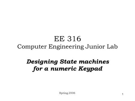 Spring 2006 1 EE 316 Computer Engineering Junior Lab Designing State machines for a numeric Keypad.