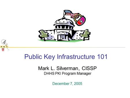 Public Key Infrastructure 101 Mark L. Silverman, CISSP DHHS PKI Program Manager December 7, 2005.