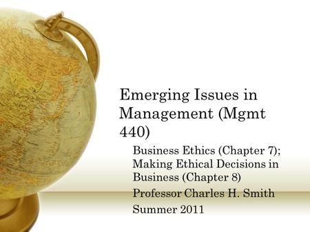 Emerging Issues in Management (Mgmt 440) Business Ethics (Chapter 7); Making Ethical Decisions in Business (Chapter 8) Professor Charles H. Smith Summer.