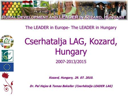 The LEADER in Europe- The LEADER in Hungary Cserhatalja LAG, Kozard, Hungary 2007-2013/2015 Kozard, Hungary, 29. 07. 2010. Dr. Pal Hajas & Tamas Bakallar.