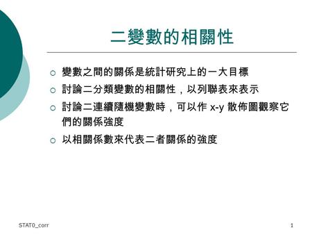 STAT0_corr1 二變數的相關性  變數之間的關係是統計研究上的一大目標  討論二分類變數的相關性，以列聯表來表示  討論二連續隨機變數時，可以作 x-y 散佈圖觀察它 們的關係強度  以相關係數來代表二者關係的強度.