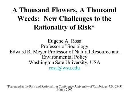 A Thousand Flowers, A Thousand Weeds: New Challenges to the Rationality of Risk* Eugene A. Rosa Professor of Sociology Edward R. Meyer Professor of Natural.