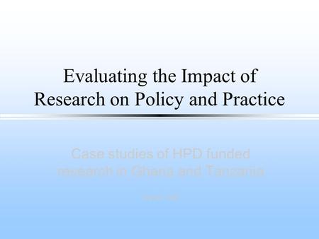 Evaluating the Impact of Research on Policy and Practice Case studies of HPD funded research in Ghana and Tanzania Sarah Hall.