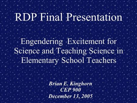 RDP Final Presentation Engendering Excitement for Science and Teaching Science in Elementary School Teachers Brian E. Kinghorn CEP 900 December 13, 2005.