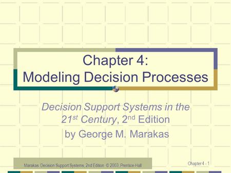 Marakas: Decision Support Systems, 2nd Edition © 2003, Prentice-Hall Chapter 4 - 1 Chapter 4: Modeling Decision Processes Decision Support Systems in the.