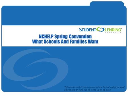 Slide 1© Student Lending Analytics, LLC NCHELP Spring Convention What Schools And Families Want This presentation does not constitute formal policy or.