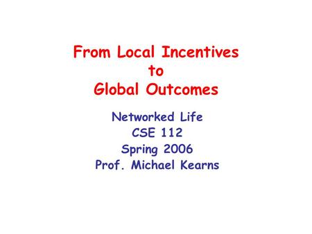 From Local Incentives to Global Outcomes Networked Life CSE 112 Spring 2006 Prof. Michael Kearns.