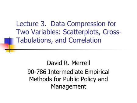 Lecture 3. Data Compression for Two Variables: Scatterplots, Cross- Tabulations, and Correlation David R. Merrell 90-786 Intermediate Empirical Methods.