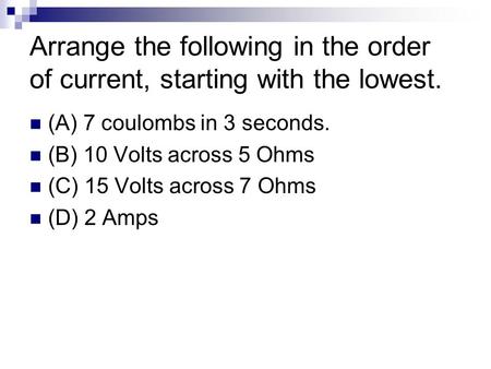 Arrange the following in the order of current, starting with the lowest. (A) 7 coulombs in 3 seconds. (B) 10 Volts across 5 Ohms (C) 15 Volts across 7.