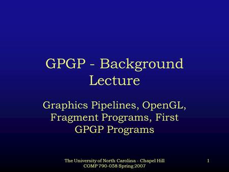 The University of North Carolina - Chapel Hill COMP 790-058 Spring 2007 1 GPGP - Background Lecture Graphics Pipelines, OpenGL, Fragment Programs, First.