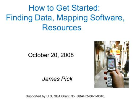 How to Get Started: Finding Data, Mapping Software, Resources October 20, 2008 James Pick Supported by U.S. SBA Grant No. SBAHQ-06-1-0046.