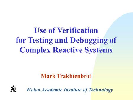 Use of Verification for Testing and Debugging of Complex Reactive Systems Mark Trakhtenbrot Holon Academic Institute of Technology.